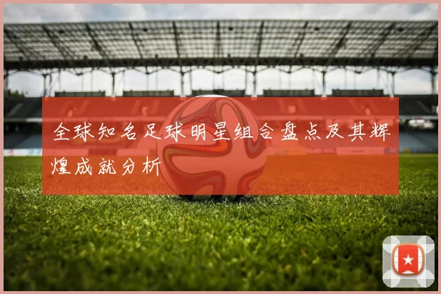 全球知名足球明星组合盘点及其辉煌成就分析