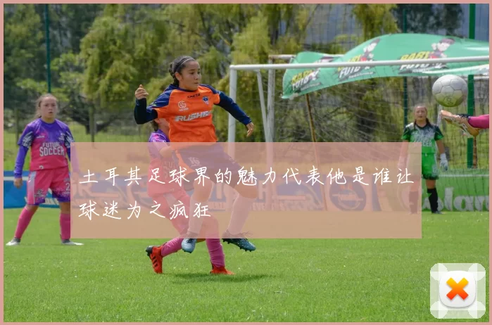 土耳其足球界的魅力代表他是谁让球迷为之疯狂