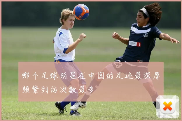 哪个足球明星在中国的足迹最深厚频繁到访次数最多