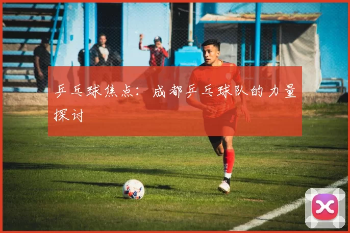 乒乓球焦点：成都乒乓球队的力量探讨