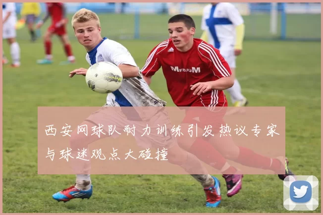 西安网球队耐力训练引发热议专家与球迷观点大碰撞