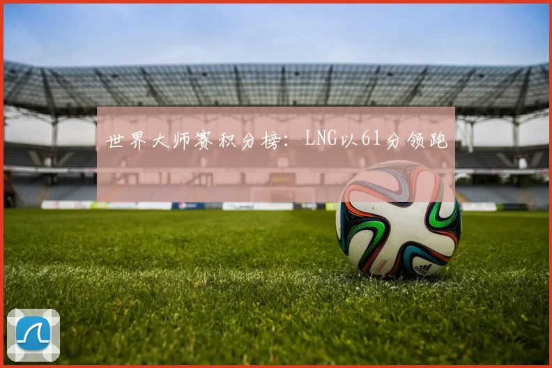 世界大师赛积分榜：LNG以61分领跑