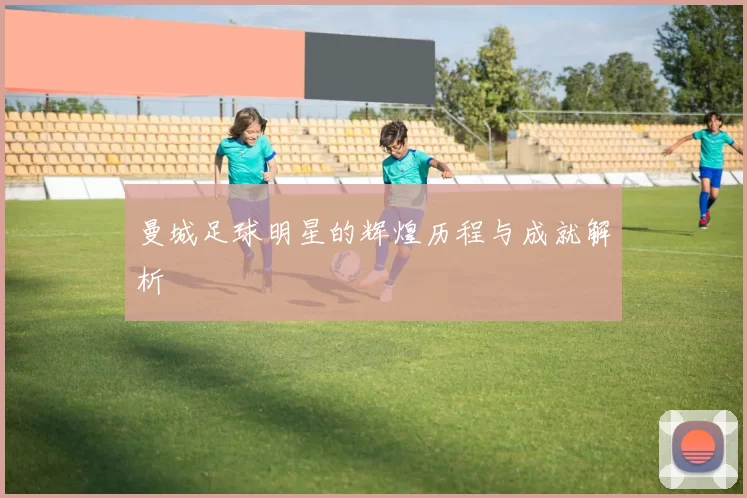 曼城足球明星的辉煌历程与成就解析