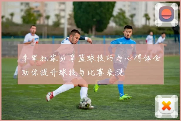李军独家分享篮球技巧与心得体会助你提升球技与比赛表现