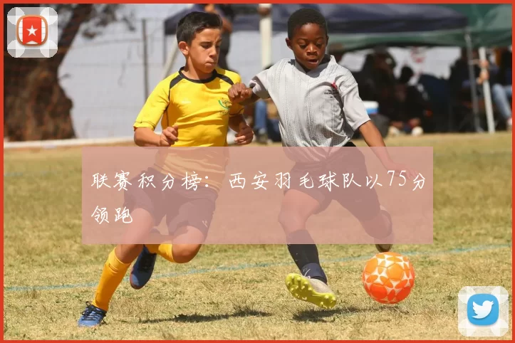 联赛积分榜：西安羽毛球队以75分领跑