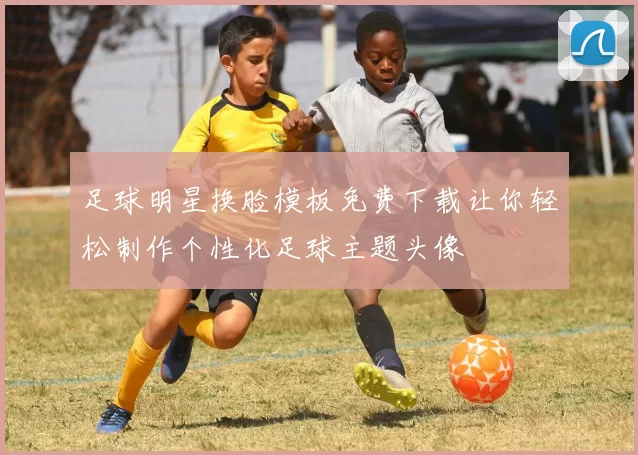 足球明星换脸模板免费下载让你轻松制作个性化足球主题头像